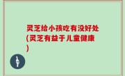 灵芝给小孩吃有没好处(灵芝有益于儿童健康)