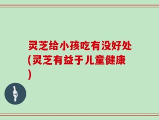 灵芝给小孩吃有没好处(灵芝有益于儿童健康)
