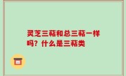 灵芝三萜和总三萜一样吗？什么是三萜类