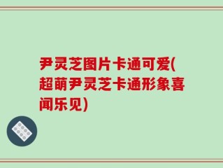 尹灵芝图片卡通可爱(超萌尹灵芝卡通形象喜闻乐见)