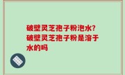 破壁灵芝孢子粉泡水？破壁灵芝孢子粉是溶于水的吗