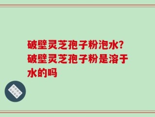 破壁灵芝孢子粉泡水？破壁灵芝孢子粉是溶于水的吗