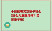 小孩能喝灵芝孢子粉么(适合儿童服用吗？灵芝孢子粉)