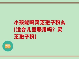 小孩能喝灵芝孢子粉么(适合儿童服用吗？灵芝孢子粉)