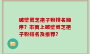 破壁灵芝孢子粉排名顺序？市面上破壁灵芝孢子粉排名及推荐？