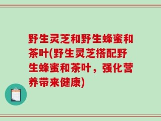 野生灵芝和野生蜂蜜和茶叶(野生灵芝搭配野生蜂蜜和茶叶，强化营养带来健康)