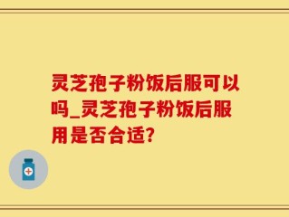 灵芝孢子粉饭后服可以吗_灵芝孢子粉饭后服用是否合适？
