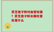 灵芝孢子粉对血管栓塞？灵芝孢子粉长期吃害处是什么