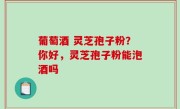 葡萄酒 灵芝孢子粉？你好，灵芝孢子粉能泡酒吗