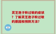 灵芝孢子粉过敏的症状？了解灵芝孢子粉过敏的原因和预防方法？