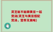 灵芝能不能跟黄豆一起煲汤(灵芝与黄豆搭配煲汤，营养又美味)