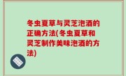 冬虫夏草与灵芝泡酒的正确方法(冬虫夏草和灵芝制作美味泡酒的方法)
