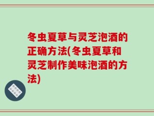 冬虫夏草与灵芝泡酒的正确方法(冬虫夏草和灵芝制作美味泡酒的方法)
