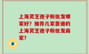 上海灵芝孢子粉批发哪家好？推荐几家靠谱的上海灵芝孢子粉批发商家？