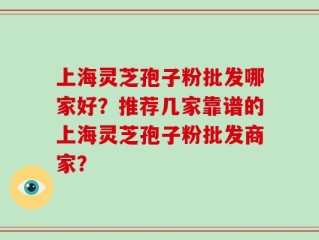 上海灵芝孢子粉批发哪家好？推荐几家靠谱的上海灵芝孢子粉批发商家？