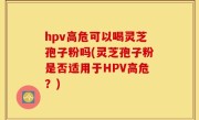 hpv高危可以喝灵芝孢子粉吗(灵芝孢子粉是否适用于HPV高危？)