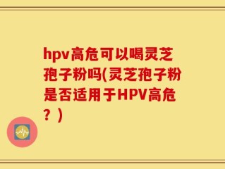 hpv高危可以喝灵芝孢子粉吗(灵芝孢子粉是否适用于HPV高危？)