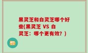黑灵芝和白灵芝哪个好些(黑灵芝 VS 白灵芝：哪个更有效？)