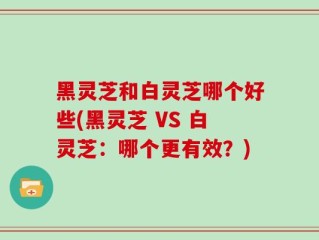 黑灵芝和白灵芝哪个好些(黑灵芝 VS 白灵芝：哪个更有效？)