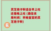 灵芝孢子粉适合早上吃还是晚上吃 (最佳食用时间：早晚皆宜的灵芝孢子粉)