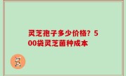 灵芝孢子多少价格？500袋灵芝菌种成本