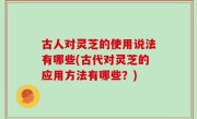 古人对灵芝的使用说法有哪些(古代对灵芝的应用方法有哪些？)