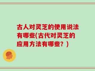 古人对灵芝的使用说法有哪些(古代对灵芝的应用方法有哪些？)