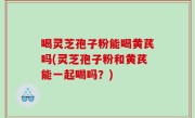 喝灵芝孢子粉能喝黄芪吗(灵芝孢子粉和黄芪能一起喝吗？)