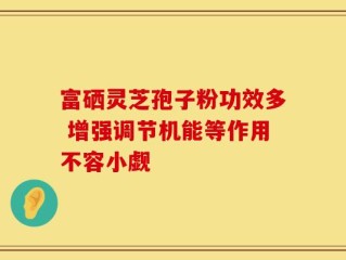 富硒灵芝孢子粉功效多 增强调节机能等作用不容小觑