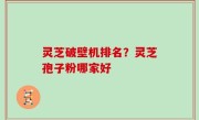 灵芝破壁机排名？灵芝孢子粉哪家好