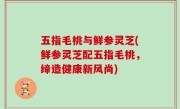 五指毛桃与鲜参灵芝(鲜参灵芝配五指毛桃，缔造健康新风尚)