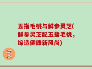 五指毛桃与鲜参灵芝(鲜参灵芝配五指毛桃，缔造健康新风尚)