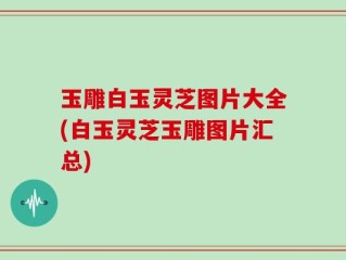 玉雕白玉灵芝图片大全(白玉灵芝玉雕图片汇总)