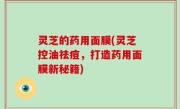 灵芝的药用面膜(灵芝控油祛痘，打造药用面膜新秘籍)