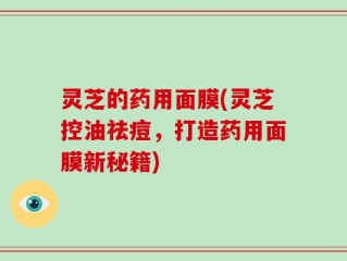 灵芝的药用面膜(灵芝控油祛痘，打造药用面膜新秘籍)