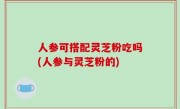 人参可搭配灵芝粉吃吗(人参与灵芝粉的)