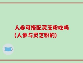 人参可搭配灵芝粉吃吗(人参与灵芝粉的)