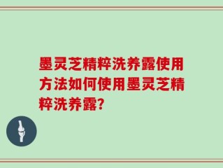 墨灵芝精粹洗养露使用方法如何使用墨灵芝精粹洗养露？