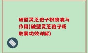 破壁灵芝孢子粉胶囊与作用(破壁灵芝孢子粉胶囊功效详解)