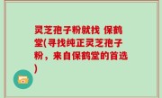 灵芝孢子粉就找 保鹤堂(寻找纯正灵芝孢子粉，来自保鹤堂的首选)
