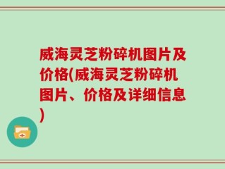 威海灵芝粉碎机图片及价格(威海灵芝粉碎机图片、价格及详细信息)