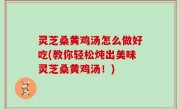 灵芝桑黄鸡汤怎么做好吃(教你轻松炖出美味灵芝桑黄鸡汤！)