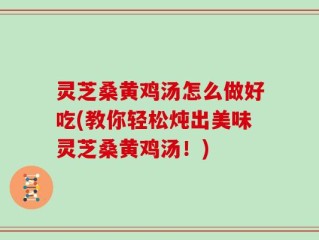灵芝桑黄鸡汤怎么做好吃(教你轻松炖出美味灵芝桑黄鸡汤！)