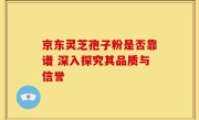 京东灵芝孢子粉是否靠谱 深入探究其品质与信誉