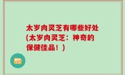 太岁肉灵芝有哪些好处(太岁肉灵芝：神奇的保健佳品！)