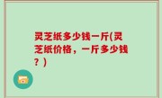 灵芝纸多少钱一斤(灵芝纸价格，一斤多少钱？)