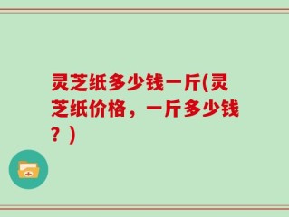 灵芝纸多少钱一斤(灵芝纸价格，一斤多少钱？)