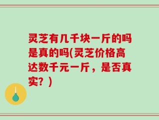 灵芝有几千块一斤的吗是真的吗(灵芝价格高达数千元一斤，是否真实？)