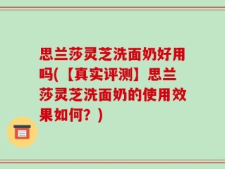 思兰莎灵芝洗面奶好用吗(【真实评测】思兰莎灵芝洗面奶的使用效果如何？)