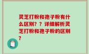 灵芝打粉和孢子粉有什么区别？？详细解析灵芝打粉和孢子粉的区别？